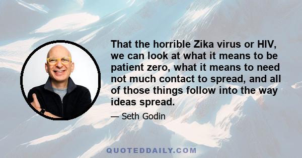 That the horrible Zika virus or HIV, we can look at what it means to be patient zero, what it means to need not much contact to spread, and all of those things follow into the way ideas spread.