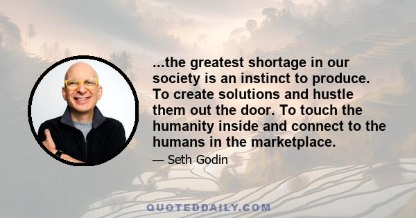 ...the greatest shortage in our society is an instinct to produce. To create solutions and hustle them out the door. To touch the humanity inside and connect to the humans in the marketplace.