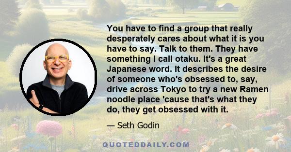 You have to find a group that really desperately cares about what it is you have to say. Talk to them. They have something I call otaku. It's a great Japanese word. It describes the desire of someone who's obsessed to,