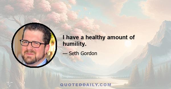 I have a healthy amount of humility.