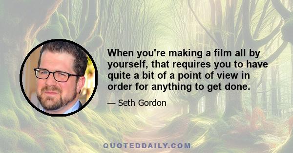 When you're making a film all by yourself, that requires you to have quite a bit of a point of view in order for anything to get done.