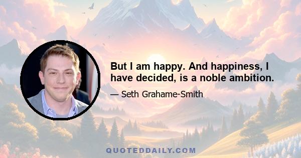 But I am happy. And happiness, I have decided, is a noble ambition.