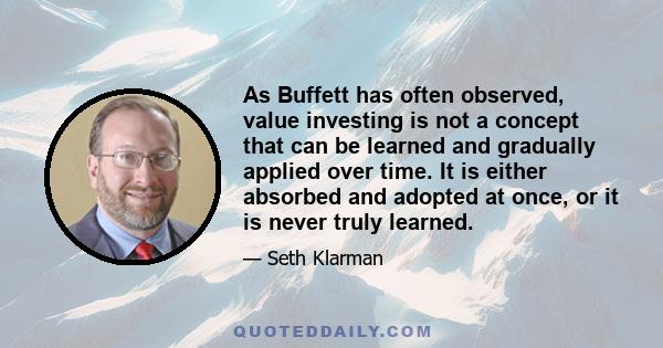 As Buffett has often observed, value investing is not a concept that can be learned and gradually applied over time. It is either absorbed and adopted at once, or it is never truly learned.