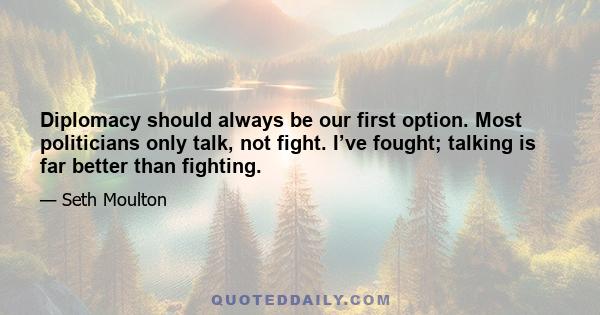 Diplomacy should always be our first option. Most politicians only talk, not fight. I’ve fought; talking is far better than fighting.