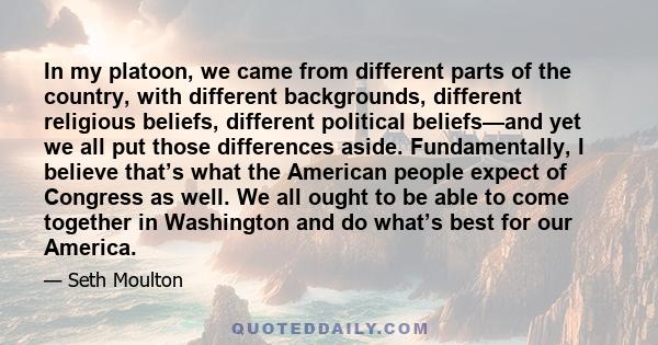 In my platoon, we came from different parts of the country, with different backgrounds, different religious beliefs, different political beliefs—and yet we all put those differences aside. Fundamentally, I believe