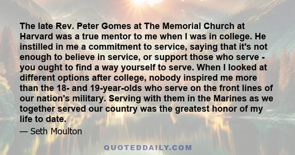 The late Rev. Peter Gomes at The Memorial Church at Harvard was a true mentor to me when I was in college. He instilled in me a commitment to service, saying that it's not enough to believe in service, or support those