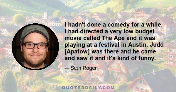 I hadn't done a comedy for a while. I had directed a very low budget movie called The Ape and it was playing at a festival in Austin. Judd [Apatow] was there and he came and saw it and it's kind of funny.