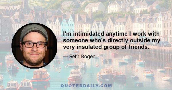 I'm intimidated anytime I work with someone who's directly outside my very insulated group of friends.