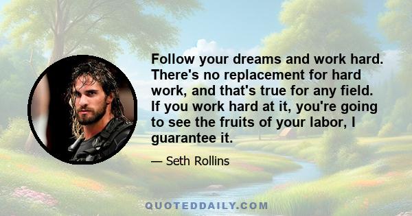 Follow your dreams and work hard. There's no replacement for hard work, and that's true for any field. If you work hard at it, you're going to see the fruits of your labor, I guarantee it.