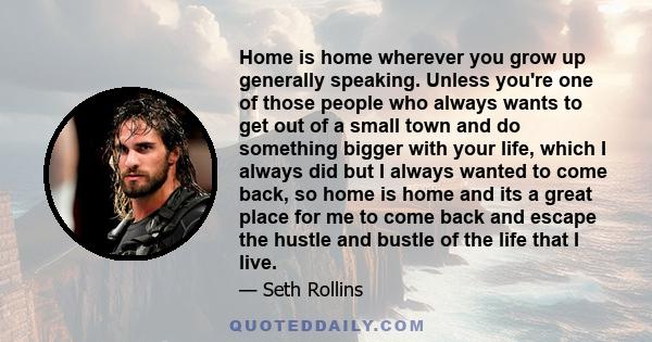 Home is home wherever you grow up generally speaking. Unless you're one of those people who always wants to get out of a small town and do something bigger with your life, which I always did but I always wanted to come