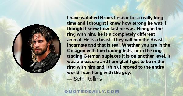 I have watched Brock Lesnar for a really long time and I thought I knew how strong he was, I thought I knew how fast he was. Being in the ring with him, he is a completely different animal. He is a beast. They call him