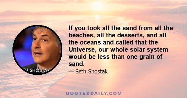 If you took all the sand from all the beaches, all the desserts, and all the oceans and called that the Universe, our whole solar system would be less than one grain of sand.