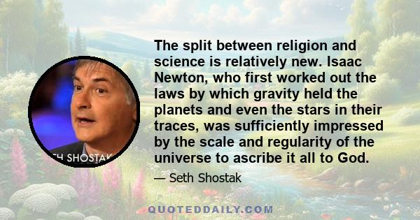 The split between religion and science is relatively new. Isaac Newton, who first worked out the laws by which gravity held the planets and even the stars in their traces, was sufficiently impressed by the scale and