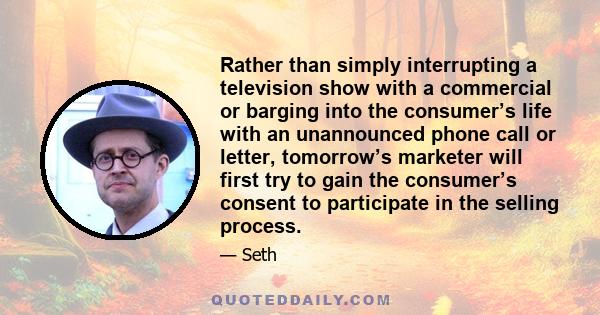 Rather than simply interrupting a television show with a commercial or barging into the consumer’s life with an unannounced phone call or letter, tomorrow’s marketer will first try to gain the consumer’s consent to