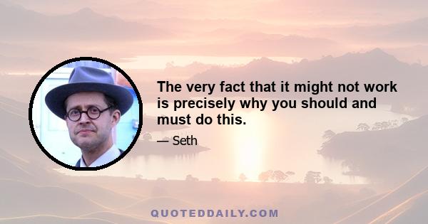 The very fact that it might not work is precisely why you should and must do this.