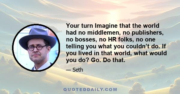 Your turn Imagine that the world had no middlemen, no publishers, no bosses, no HR folks, no one telling you what you couldn’t do. If you lived in that world, what would you do? Go. Do that.