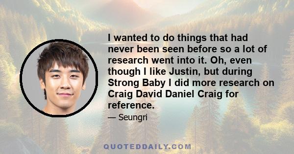 I wanted to do things that had never been seen before so a lot of research went into it. Oh, even though I like Justin, but during Strong Baby I did more research on Craig David Daniel Craig for reference.