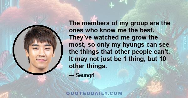 The members of my group are the ones who know me the best. They've watched me grow the most, so only my hyungs can see the things that other people can't. It may not just be 1 thing, but 10 other things.