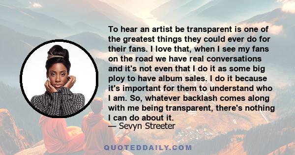 To hear an artist be transparent is one of the greatest things they could ever do for their fans. I love that, when I see my fans on the road we have real conversations and it's not even that I do it as some big ploy to 