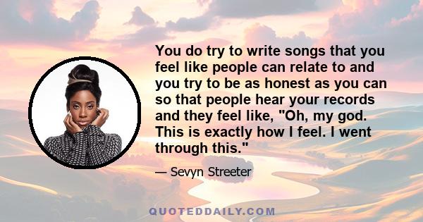 You do try to write songs that you feel like people can relate to and you try to be as honest as you can so that people hear your records and they feel like, Oh, my god. This is exactly how I feel. I went through this.