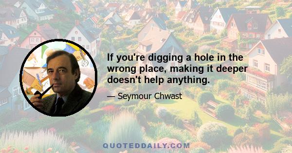 If you're digging a hole in the wrong place, making it deeper doesn't help anything.