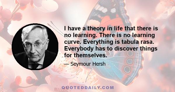 I have a theory in life that there is no learning. There is no learning curve. Everything is tabula rasa. Everybody has to discover things for themselves.