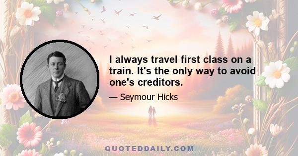 I always travel first class on a train. It's the only way to avoid one's creditors.