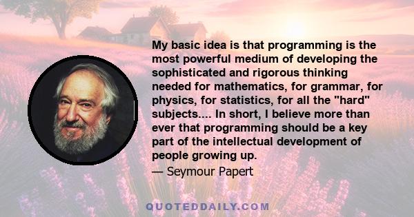 My basic idea is that programming is the most powerful medium of developing the sophisticated and rigorous thinking needed for mathematics, for grammar, for physics, for statistics, for all the hard subjects.... In