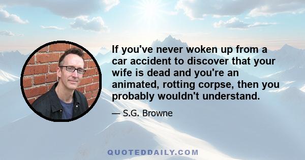 If you've never woken up from a car accident to discover that your wife is dead and you're an animated, rotting corpse, then you probably wouldn't understand.