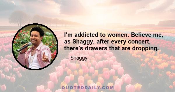 I'm addicted to women. Believe me, as Shaggy, after every concert, there's drawers that are dropping.