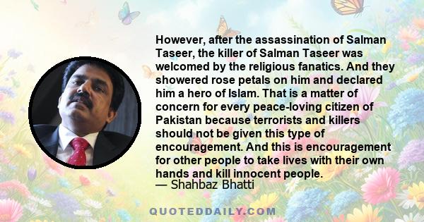 However, after the assassination of Salman Taseer, the killer of Salman Taseer was welcomed by the religious fanatics. And they showered rose petals on him and declared him a hero of Islam. That is a matter of concern