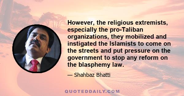 However, the religious extremists, especially the pro-Taliban organizations, they mobilized and instigated the Islamists to come on the streets and put pressure on the government to stop any reform on the blasphemy law.