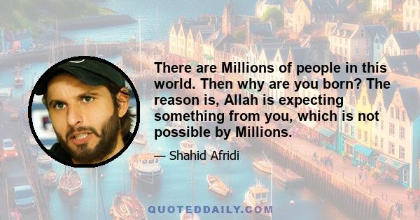 There are Millions of people in this world. Then why are you born? The reason is, Allah is expecting something from you, which is not possible by Millions.