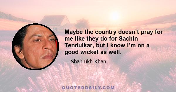 Maybe the country doesn’t pray for me like they do for Sachin Tendulkar, but I know I’m on a good wicket as well.