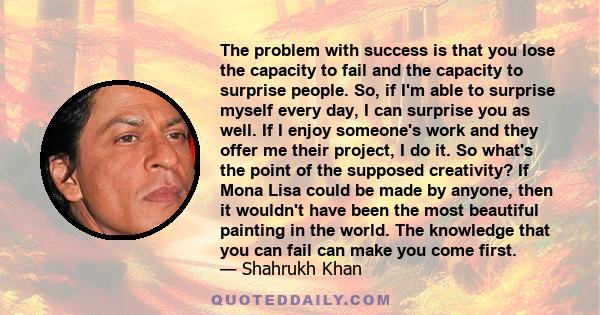 The problem with success is that you lose the capacity to fail and the capacity to surprise people. So, if I'm able to surprise myself every day, I can surprise you as well. If I enjoy someone's work and they offer me