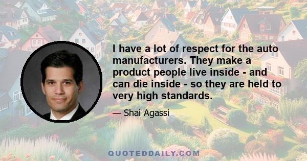 I have a lot of respect for the auto manufacturers. They make a product people live inside - and can die inside - so they are held to very high standards.