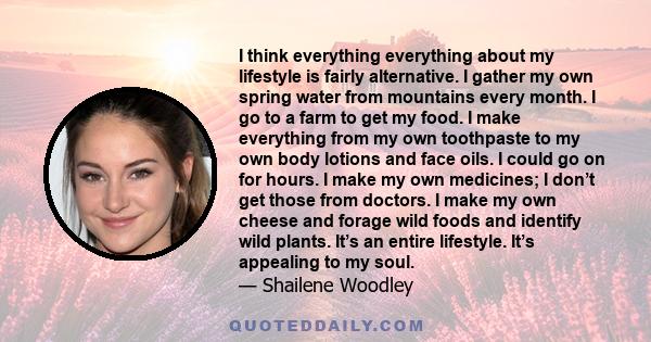 I think everything everything about my lifestyle is fairly alternative. I gather my own spring water from mountains every month. I go to a farm to get my food. I make everything from my own toothpaste to my own body