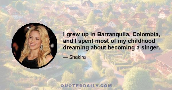 I grew up in Barranquila, Colombia, and I spent most of my childhood dreaming about becoming a singer.