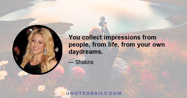 You collect impressions from people, from life, from your own daydreams.