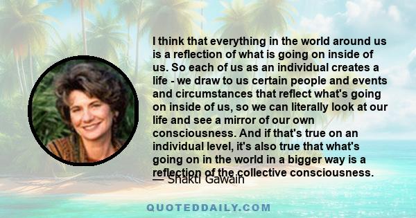 I think that everything in the world around us is a reflection of what is going on inside of us. So each of us as an individual creates a life - we draw to us certain people and events and circumstances that reflect