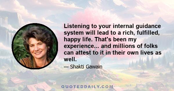 Listening to your internal guidance system will lead to a rich, fulfilled, happy life. That's been my experience... and millions of folks can attest to it in their own lives as well.