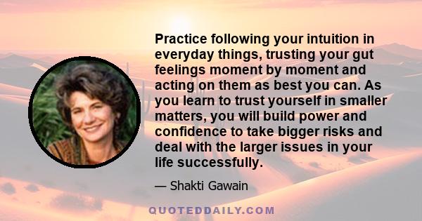 Practice following your intuition in everyday things, trusting your gut feelings moment by moment and acting on them as best you can. As you learn to trust yourself in smaller matters, you will build power and