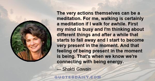 The very actions themselves can be a meditation. For me, walking is certainly a meditation if I walk for awhile. First my mind is busy and I'm thinking about different things and after a while that starts to fall away