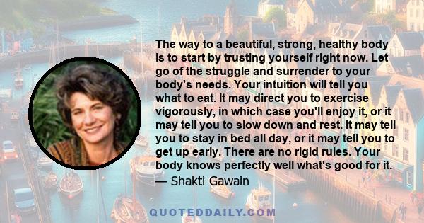 The way to a beautiful, strong, healthy body is to start by trusting yourself right now. Let go of the struggle and surrender to your body's needs. Your intuition will tell you what to eat. It may direct you to exercise 