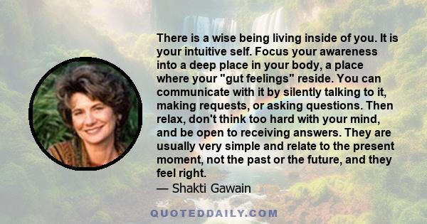 There is a wise being living inside of you. It is your intuitive self. Focus your awareness into a deep place in your body, a place where your gut feelings reside. You can communicate with it by silently talking to it,