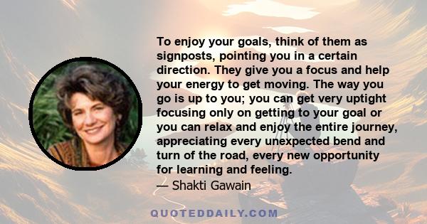 To enjoy your goals, think of them as signposts, pointing you in a certain direction. They give you a focus and help your energy to get moving. The way you go is up to you; you can get very uptight focusing only on