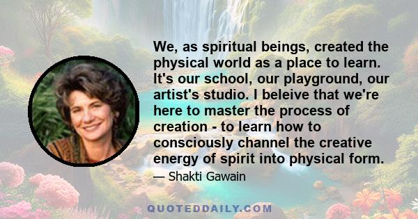 We, as spiritual beings, created the physical world as a place to learn. It's our school, our playground, our artist's studio. I beleive that we're here to master the process of creation - to learn how to consciously