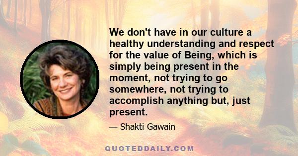 We don't have in our culture a healthy understanding and respect for the value of Being, which is simply being present in the moment, not trying to go somewhere, not trying to accomplish anything but, just present.