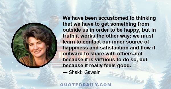 We have been accustomed to thinking that we have to get something from outside us in order to be happy, but in truth it works the other way: we must learn to contact our inner source of happiness and satisfaction and