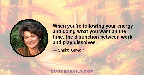 When you're following your energy and doing what you want all the time, the distinction between work and play dissolves.